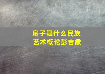 扇子舞什么民族 艺术概论彭吉象